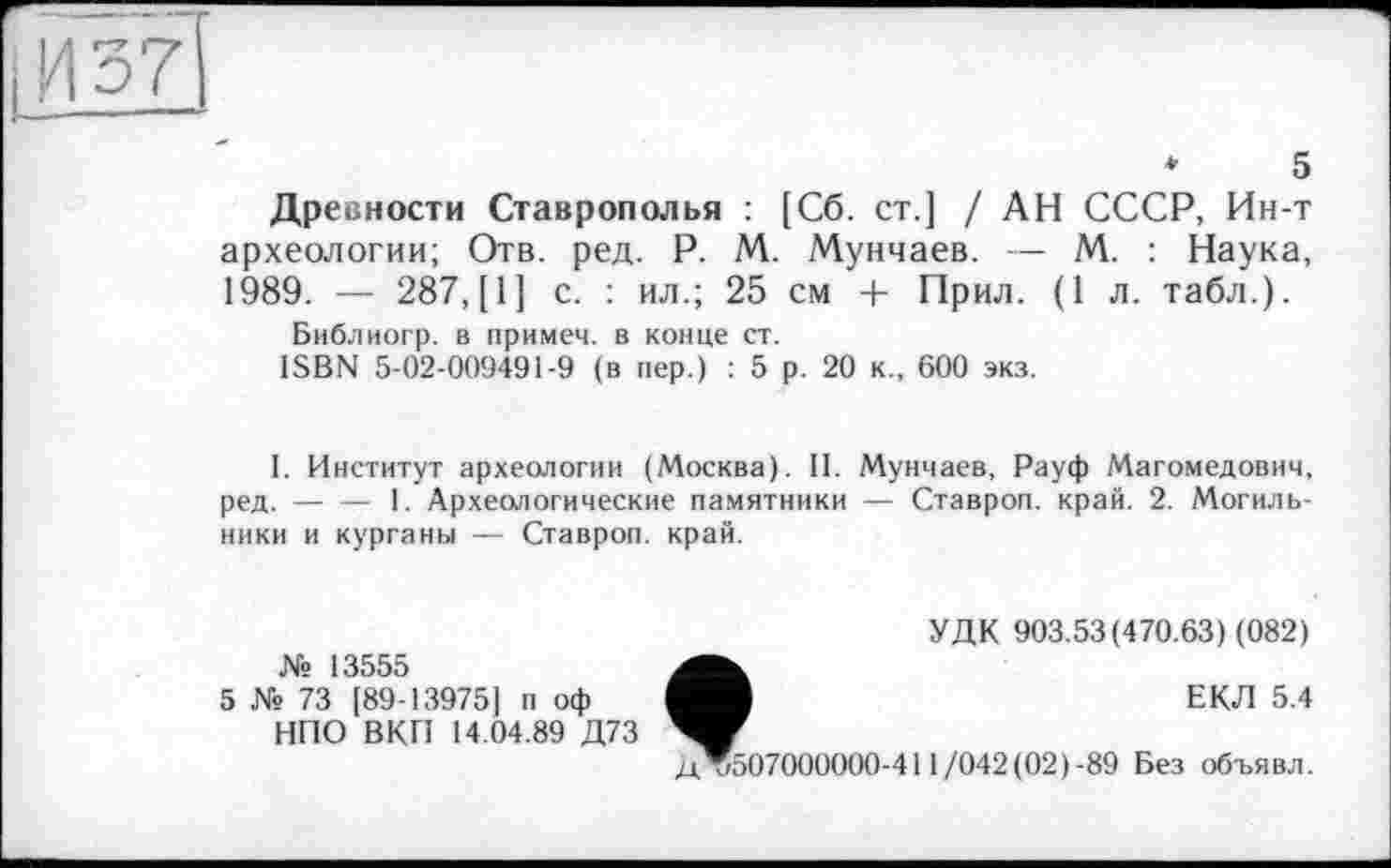 ﻿IИ 37
*	5
Древности Ставрополья : [Сб. ст.] / АН СССР, Ин-т археологии; Отв. ред. P. М. Мунчаев. — М. : Наука, 1989. — 287, [1] с. : ил.; 25 см + Прил. (1 л. табл.).
Библиогр. в примем, в конце ст.
ISBN 5-02-009491-9 (в пер.) : 5 р. 20 к., 600 экз.
I. Институт археологии (Москва). II. Мунчаев, Рауф Магомедович, ред.-----1. Археологические памятники — Ставроп. край. 2. Могиль-
ники и курганы — Ставроп. край.
№ 13555
5 № 73 [89-139751 п оф НПО ВКП 14.04.89 Д73
УДК 903.53(470.63) (082)
ЕКЛ 5.4
Д*507000000-411/042(02)-89 Без объявл.